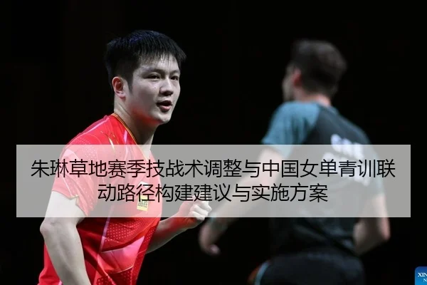 朱琳草地赛季技战术调整与中国女单青训联动路径构建建议与实施方案